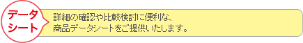 データシート　詳細の確認や比較検討に便利な商品データシートをご提供いたします。