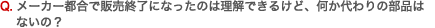 Q. メーカー都合で販売終了になったのは理解できるけど、何か代わりの部品はないの？