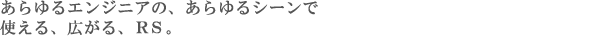 あらゆるエンジニアの、あらゆるシーンで　使える、広がる、RS。